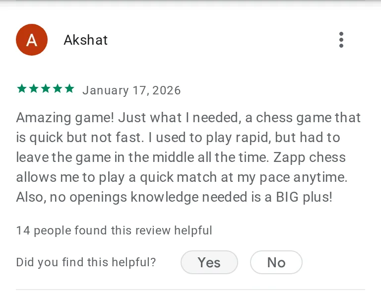 Akshat's 5-star review on Google Play: Amazing game! Just what I needed, a chess game that is quick but not fast. I used to play rapid, but had to leave the game in the middle all the time. Zapp chess allows me to play a quick match at my pace anytime. Also, no openings knowledge needed is a BIG plus!